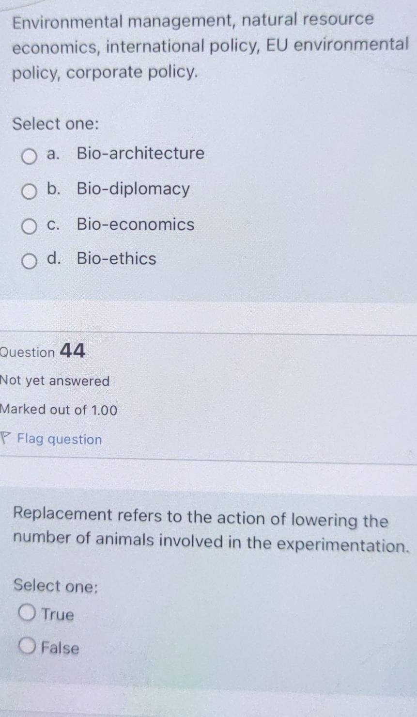 Environmental management, natural resource
economics, international policy, EU environmental
policy, corporate policy.
Select one:
a. Bio-architecture
b. Bio-diplomacy
c. Bio-economics
d. Bio-ethics
Question 44
Not yet answered
Marked out of 1.00
Flag question
Replacement refers to the action of lowering the
number of animals involved in the experimentation.
Select one:
True
False