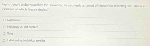 Pip is deeply embarrassed by Joe. However, he also feels ashamed of himself for rejecting Joe. This is an
example of which literary device?
Symbolism
Individual vs. self conflict
Tone
Individual vs. individual conflict