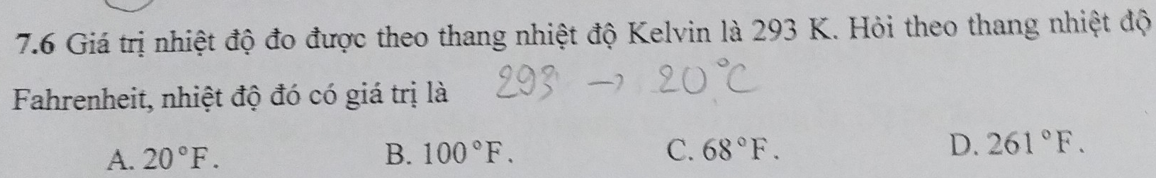 7.6 Giá trị nhiệt độ đo được theo thang nhiệt độ Kelvin là 293 K. Hỏi theo thang nhiệt độ
Fahrenheit, nhiệt độ đó có giá trị là
A. 20°F. B. 100°F. C. 68°F. D. 261°F.