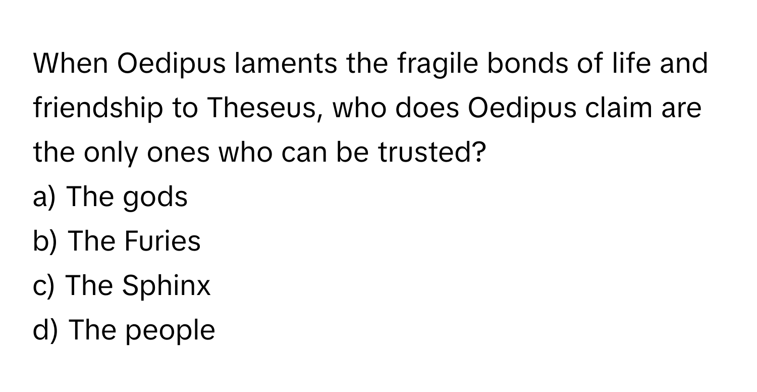 When Oedipus laments the fragile bonds of life and friendship to Theseus, who does Oedipus claim are the only ones who can be trusted?

a) The gods 
b) The Furies 
c) The Sphinx 
d) The people