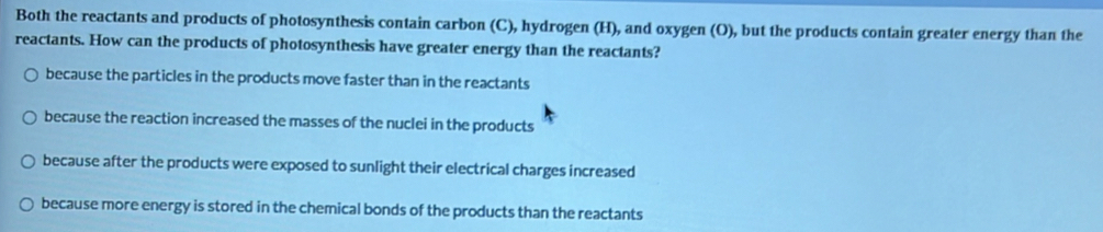 Both the reactants and products of photosynthesis contain carbon (C), hydrogen (H), and oxygen (O), but the products contain greater energy than the
reactants. How can the products of photosynthesis have greater energy than the reactants?
because the particles in the products move faster than in the reactants
because the reaction increased the masses of the nuclei in the products
because after the products were exposed to sunlight their electrical charges increased
because more energy is stored in the chemical bonds of the products than the reactants