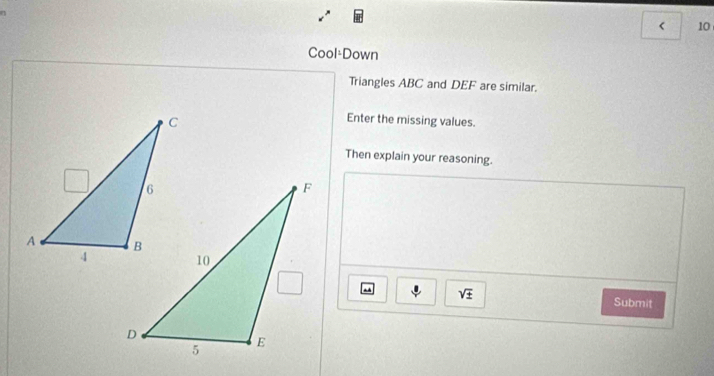 < 10 
Cool-Down 
Triangles ABC and DEF are similar. 
Enter the missing values. 
Then explain your reasoning.
sqrt(± )
Submit