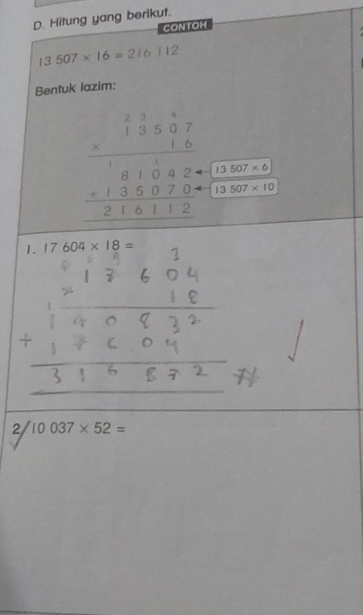 Hitung yang berikut. 
CONTOH
13507* 16=216112
Bentuk lazim:
beginarrayr 1beginarrayr 138 17 * 16 hline 1810420 +135070 hline 216112endarray  (13507* 6)/13507* 10 
_ - 
1. 17604* 18=
/10037* 52=