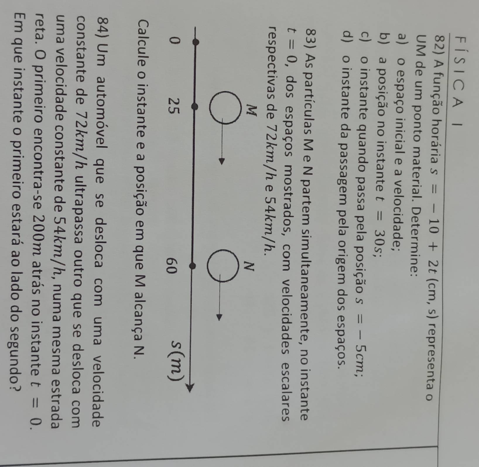 í s i c a l 
82) A função horária s=-10+2t(cm,s) representa o 
UM de um ponto material. Determine: 
a) o espaço inicial e a velocidade; 
b) a posição no instante t=30s; 
c) o instante quando passa pela posição s=-5cm; 
d) o instante da passagem pela origem dos espaços. 
83) As partículas M e N partem simultaneamente, no instante
t=0 , dos espaços mostrados, com velocidades escalares 
respectivas de 72km/h e 54km/h.
M
N
0
25
60
s(m)
Calcule o instante e a posição em que M alcança N. 
84) Um automóvel que se desloca com uma velocidade 
constante de 72km/h ultrapassa outro que se desloca com 
uma velocidade constante de 54km/h, numa mesma estrada 
reta. O primeiro encontra-se 200m atrás no instante t=0. 
Em que instante o primeiro estará ao lado do segundo?