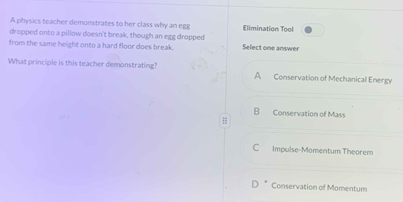 A physics teacher demonstrates to her class why an egg Elimination Tool
dropped onto a pillow doesn't break, though an egg dropped
from the same height onto a hard floor does break. Select one answer
What principle is this teacher demonstrating? Conservation of Mechanical Energy
A
Conservation of Mass
C Impulse-Momentum Theorem
Conservation of Momentum