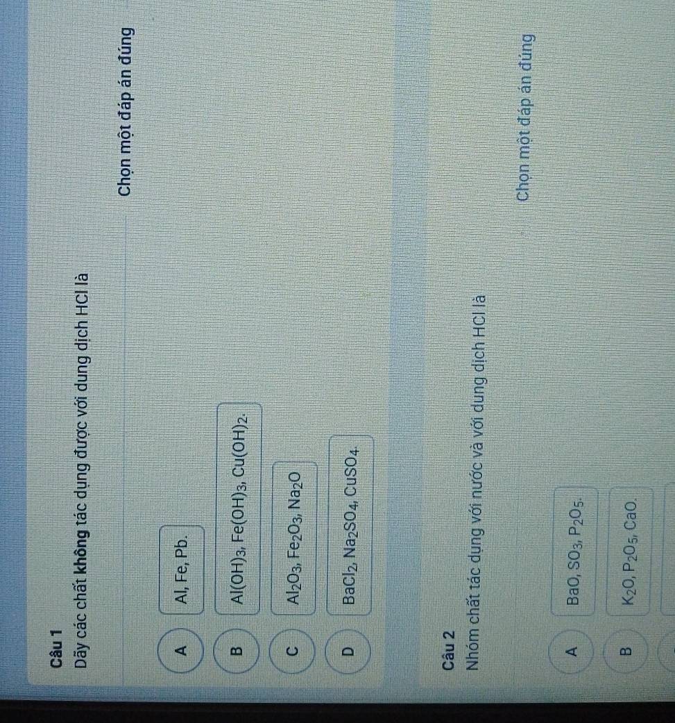 Dãy các chất không tác dụng được với dung dịch HCI là
Chọn một đáp án đúng
A Al, Fe, Pb.
B Al(OH)_3, Fe(OH)_3, Cu(OH)_2.
C Al_2O_3, Fe_2O_3, Na_2O
D BaCl_2, Na_2SO_4, CuSO_4. 
Câu 2
Nhóm chất tác dụng với nước và với dung dịch HCl lài
Chọn một đáp án đúng
A BaO, SO_3, P_2O_5.
B K_2O, P_2O_5 , CaO.