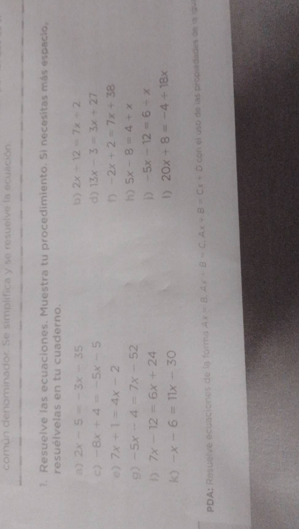 común denominador. Se simplifica y se resuelve la ecuación, 
1. Resueive las ecuaciones. Muestra tu procedimiento. Si necesitas más espacio, 
resuélvelas en tu cuaderno. 
a) 2x-5=-3x-35 b) 2x+12=7x+2
c) -8x+4=-5x-5
d) 13x-3=3x+27
e) 7x+1=4x-2 -2x+2=7x+38
g) -5x-4=7x-52 h) 5x-8=4+x
1) 7x-12=6x+24
j) -5x-12=6-x
k) -x-6=11x-30
1) 20x+8=-4+18x
PDA: Resuelve ecuaciones de la forma Ax=B, Ax+B=C, Ax+B=Cx+D con el uso de las propiedades de la igu