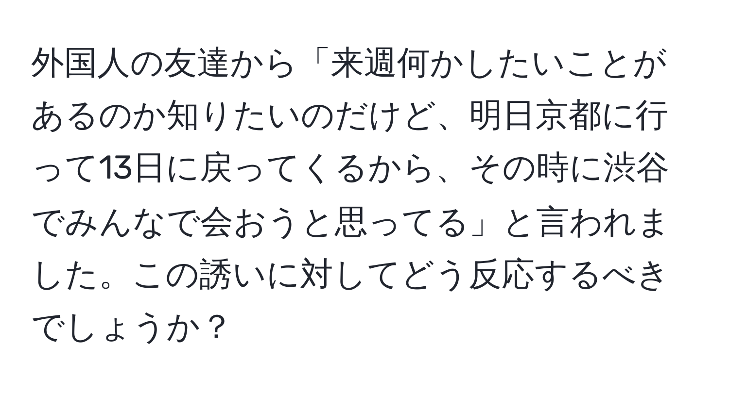 外国人の友達から「来週何かしたいことがあるのか知りたいのだけど、明日京都に行って13日に戻ってくるから、その時に渋谷でみんなで会おうと思ってる」と言われました。この誘いに対してどう反応するべきでしょうか？