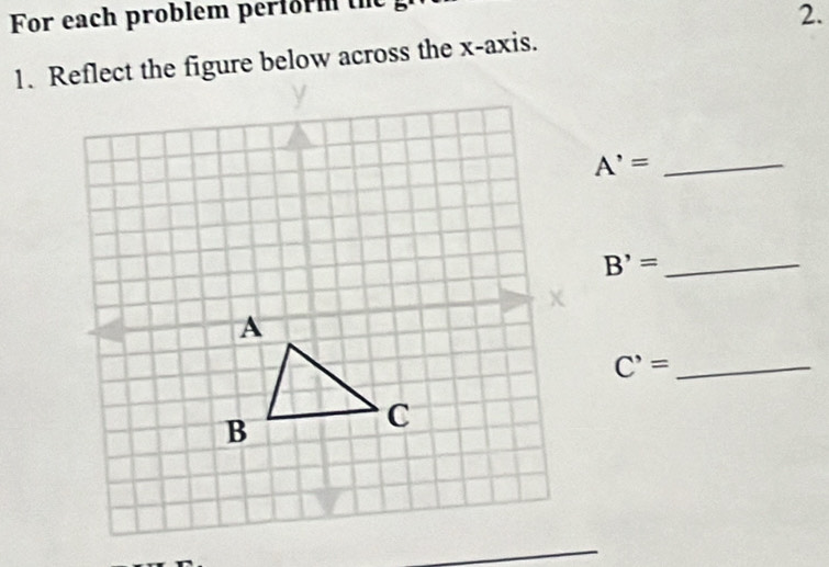 For each problem perform th 
2. 
1. Reflect the figure below across the x-axis. 
_ A'=
B'= _ 
C'= _