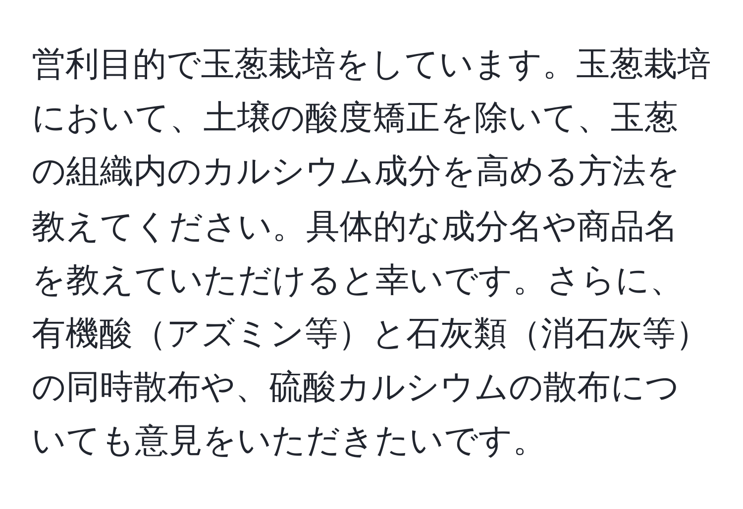 営利目的で玉葱栽培をしています。玉葱栽培において、土壌の酸度矯正を除いて、玉葱の組織内のカルシウム成分を高める方法を教えてください。具体的な成分名や商品名を教えていただけると幸いです。さらに、有機酸アズミン等と石灰類消石灰等の同時散布や、硫酸カルシウムの散布についても意見をいただきたいです。