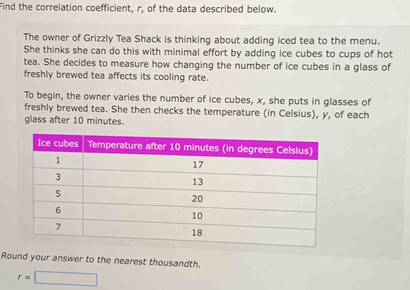 Find the correlation coefficient, r, of the data described below. 
The owner of Grizzly Tea Shack is thinking about adding iced tea to the menu. 
She thinks she can do this with minimal effort by adding ice cubes to cups of hot 
tea. She decides to measure how changing the number of ice cubes in a glass of 
freshly brewed tea affects its cooling rate. 
To begin, the owner varies the number of ice cubes, x, she puts in glasses of 
freshly brewed tea. She then checks the temperature (in Celsius), y, of each 
glass after 10 minutes. 
Round your answer to the nearest thousandth.
r=□