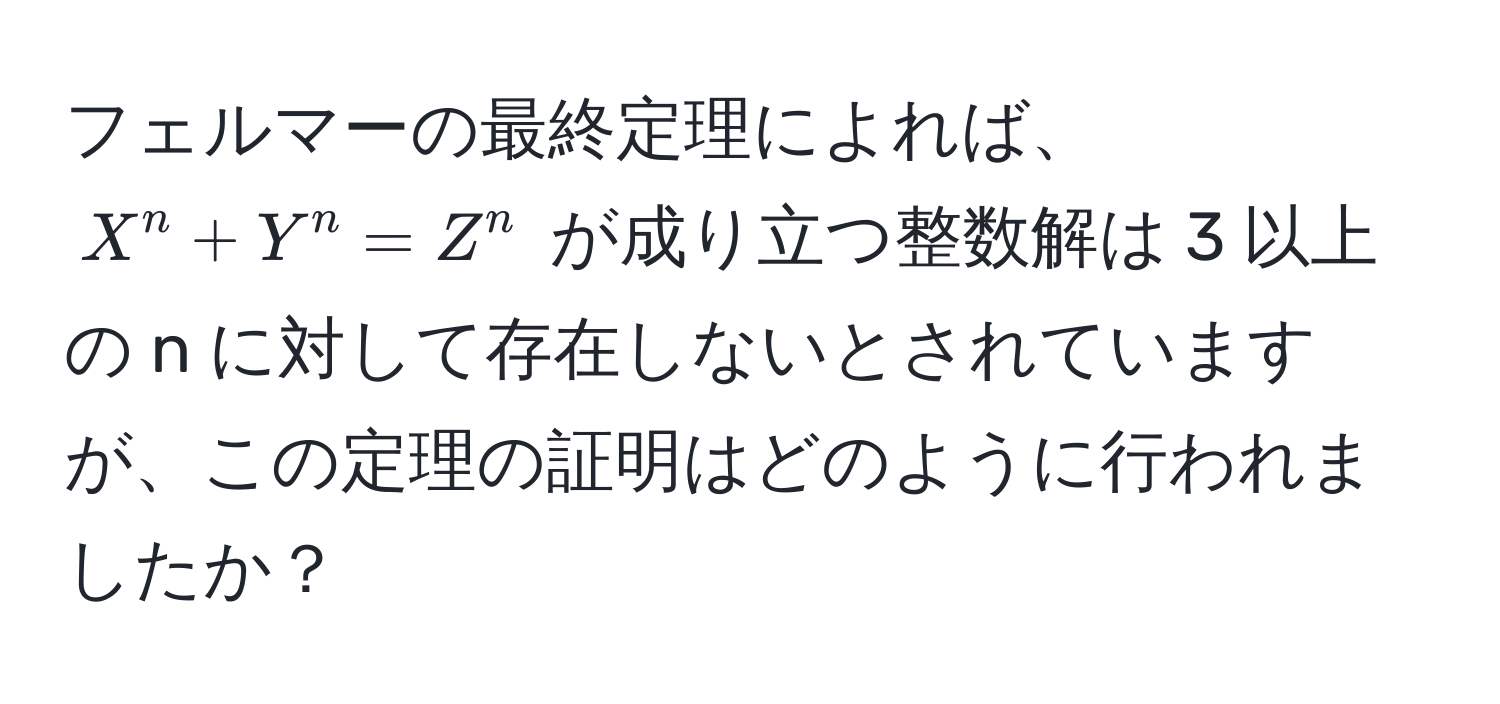 フェルマーの最終定理によれば、$X^n + Y^n = Z^n$ が成り立つ整数解は 3 以上の n に対して存在しないとされていますが、この定理の証明はどのように行われましたか？