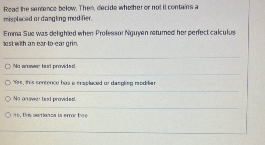 Read the sentence below. Then, decide whether or not it contains a
misplaced or dangling modifier.
Emma Sue was delighted when Professor Nguyen returned her perfect calculus
test with an ear-to-ear grin.
No answer text provided.
Yes, this sentence has a misplaced or dangling modifier
No answer text provided.
no, this sentence is error free