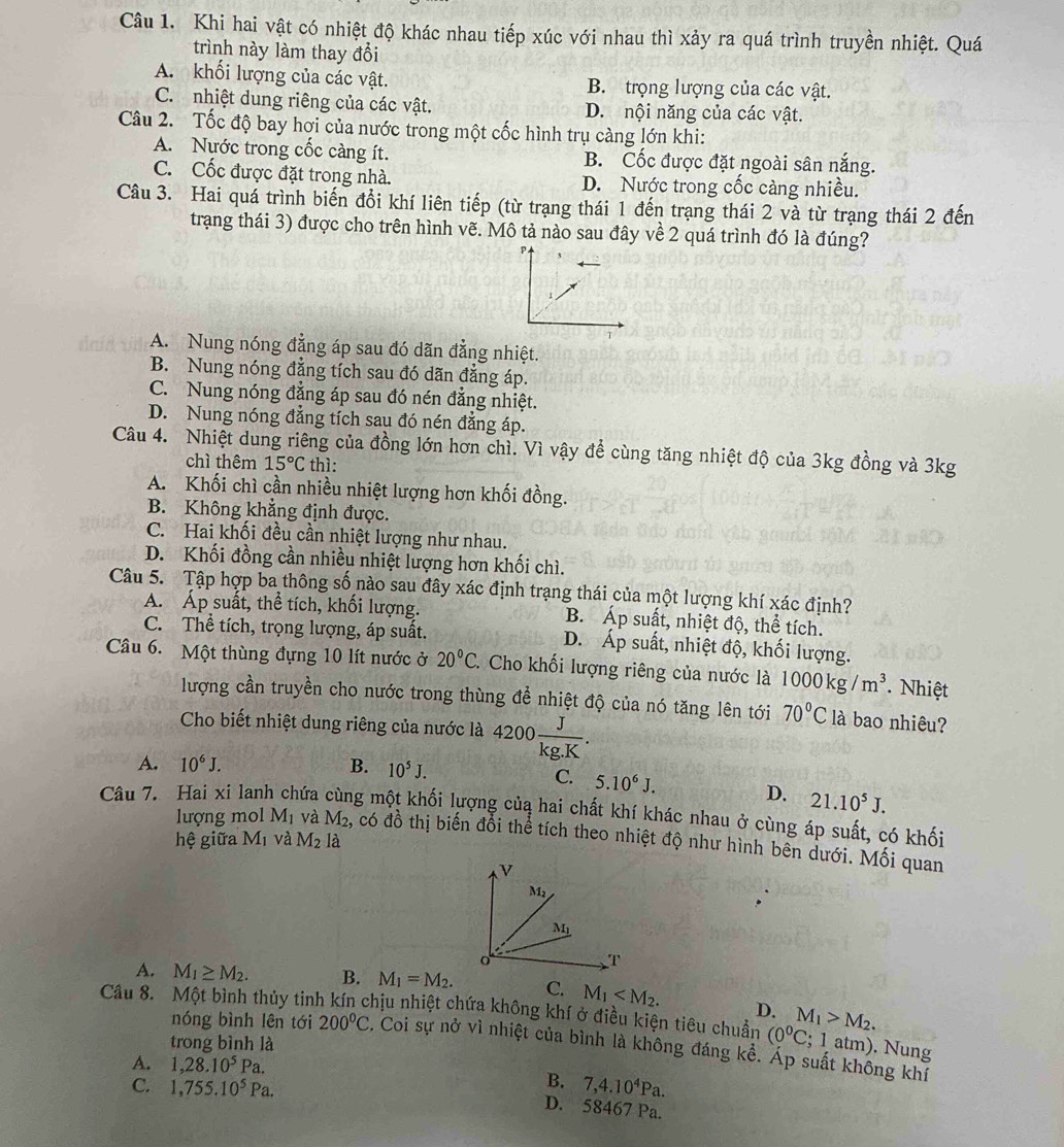 Khi hai vật có nhiệt độ khác nhau tiếp xúc với nhau thì xảy ra quá trình truyền nhiệt. Quá
trình này làm thay đổi
A. khối lượng của các vật. B. trọng lượng của các vật.
C. nhiệt dung riêng của các vật. D. nội năng của các vật.
Câu 2. Tốc độ bay hơi của nước trong một cốc hình trụ càng lớn khi:
A. Nước trong cốc càng ít. B. Cốc được đặt ngoài sân nắng.
C. Cốc được đặt trong nhà. D. Nước trong cốc càng nhiều.
Câu 3. Hai quá trình biến đổi khí liên tiếp (từ trạng thái 1 đến trạng thái 2 và từ trạng thái 2 đến
trạng thái 3) được cho trên hình vẽ. Mô tả nào sau đây về 2 quá trình đó là đúng?
A. Nung nóng đẳng áp sau đó dãn đẳng nhiệt.
B. Nung nóng đẳng tích sau đó dãn đẳng áp.
C. Nung nóng đẳng áp sau đó nén đẳng nhiệt.
D. Nung nóng đẳng tích sau đó nén đẳng áp.
Câu 4. Nhiệt dung riêng của đồng lớn hơn chì. Vì vậy đề cùng tăng nhiệt độ của 3kg đồng và 3kg
chì thêm 15°C thì:
A. Khối chì cần nhiều nhiệt lượng hơn khối đồng.
B. Không khẳng định được.
C. Hai khối đều cần nhiệt lượng như nhau.
D. Khối đồng cần nhiều nhiệt lượng hơn khối chì.
Câu 5. Tập hợp ba thông số nào sau đây xác định trạng thái của một lượng khí xác định?
A. Áp suất, thể tích, khối lượng. B. Áp suất, nhiệt độ, thể tích.
C. Thể tích, trọng lượng, áp suất. D. Áp suất, nhiệt độ, khối lượng.
Câu 6. Một thùng đựng 10 lít nước ở 20°C.  Cho khối lượng riêng của nước là 1000kg/m^3. Nhiệt
lượng cần truyền cho nước trong thùng để nhiệt độ của nó tăng lên tới 70°C là bao nhiêu?
Cho biết nhiệt dung riêng của nước là 4200 J/kg.K .
A. 10^6J. B. 10^5J.
C. 5.10^6J. D. 21.10^5J.
Câu 7. Hai xi lan cứa cùng một khối lượng củą hai chất khí khác nhau ở cùng áp suất, có khối
lượng mol M_1 và M₂, có đồ thị biến đổi thể tích theo nhiệt độ như hình bên dưới. Mối quan
hệ giữa M_1 và M_2 là
v
M2
M_1
T
A. M_1≥ M_2. B. M_1=M_2. C. M_1
Cầu 8. Một bình thủy tinh kín chịu nhiệt chứa không khí ở điều kiện tiêu chuẩn D. M_1>M_2.
trong bình là
(0°C; 1 atm). Nung
nóng bình lên tới 200°C. Coi sự nở vì nhiệt của bình là không đáng kể. Áp suất không khí
A. 1,28.10^5Pa.
C. 1,755.10^5Pa.
B. 7,4.10^4Pa.
D. 58467 Pa.
