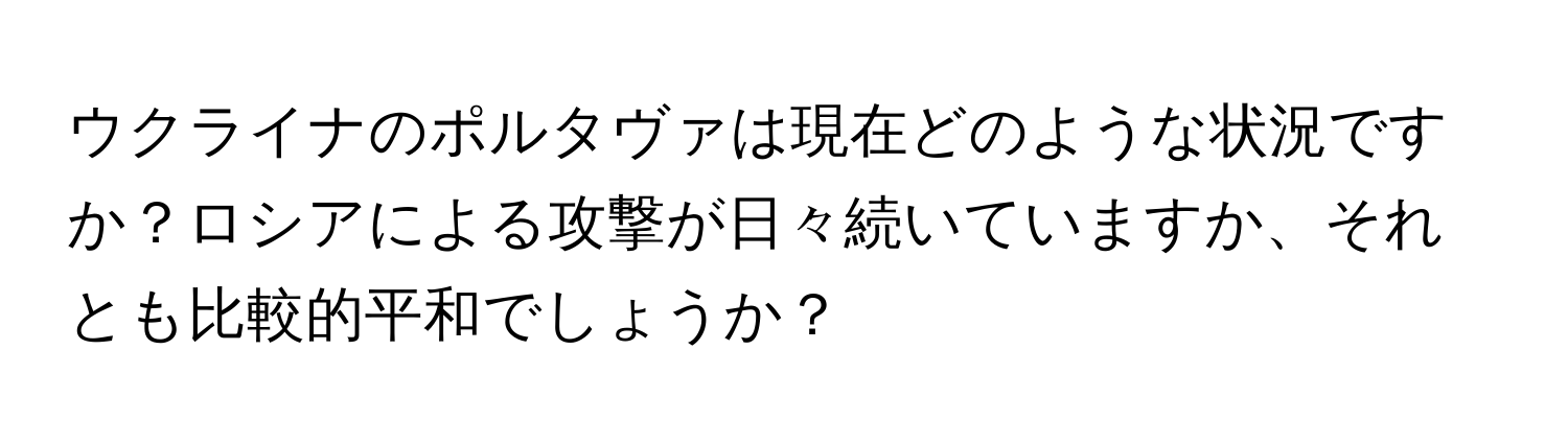 ウクライナのポルタヴァは現在どのような状況ですか？ロシアによる攻撃が日々続いていますか、それとも比較的平和でしょうか？