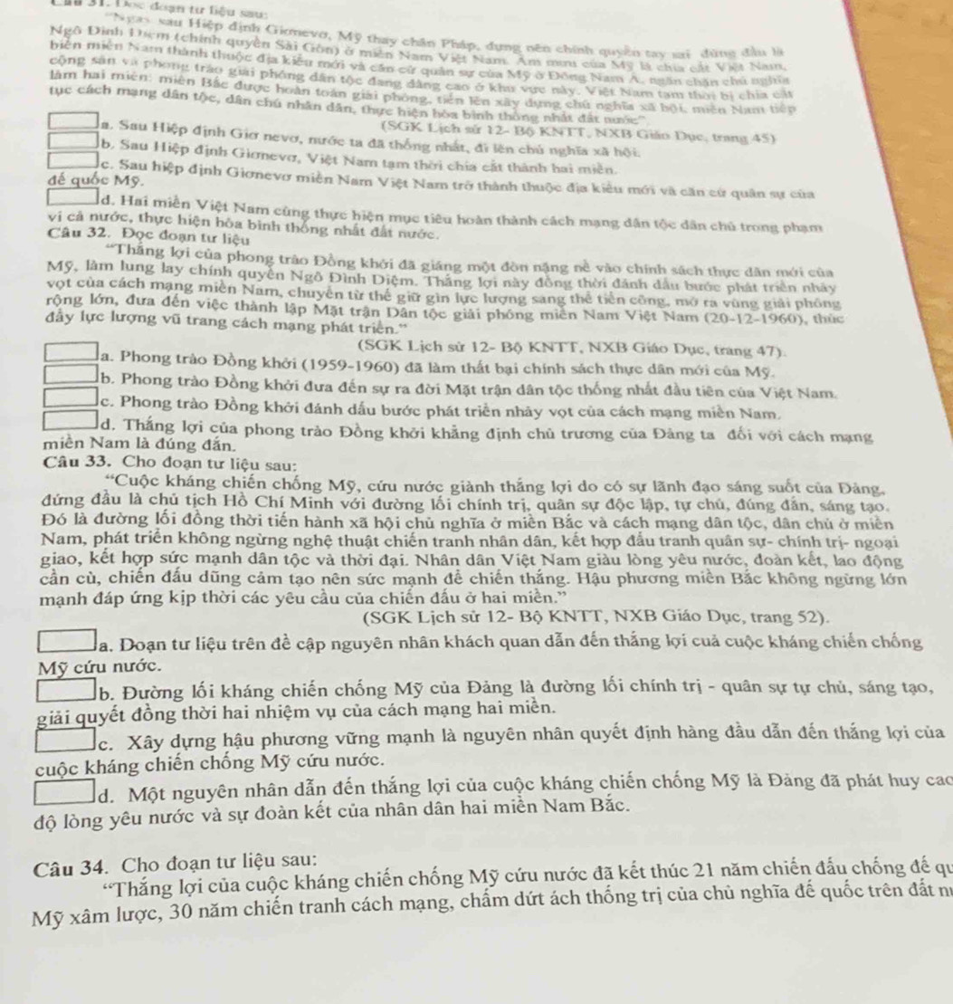 Lầu 31. Đo đóạn từ liệu sauc
'Ngay xau Hiệp định Giomevo, Mỹ thay chân Pháp, dụng nên chính quyền tay cai đùng đầu là
Ngô Đình Điệm (chính quyền Sải Gồn) ở miền Nam Việt Nam. Am mưu của Mỹ là chia cát Việt Nam,
biên miên Nam thành thuộc địa kiêu mới và cần cử quân sự của Mỹ ở Đông Nam A. ngăn chăn chủ nghĩa
cộng sản và phong tráo giải phóng dân tộc đang đâng cao ở khu vực này. Việt Nam tạm thời bị chia cậ
làm hai miên: miên Bắc được hoàn toán giải phỏng, tiên lên xây dựng chứ nghĩa xã bội, miên Nam tiếp
tục cách mạng dân tộc, dân chú nhân dân, thực hiện hòa bình thông nhất đất nước''
(SGK Lịch sử 12- Bộ KNTT, NXB Giáo Dục, trang 45)
Ha. Sau Hiệp định Giơ nevơ, nước ta đã thống nhất, đi lên chú nghĩa xã hội.
b, Sau Hiệp định Giơnevơ, Việt Nam tạm thời chia cất thành hai miền.
đế quốc Mỹ.
lc. Sau hiệp định Giơnevơ miền Nam Việt Nam trở thành thuộc địa kiểu mới và căn cử quân sự của
d. Hai miền Việt Nam cùng thực hiện mục tiêu hoàn thành cách mạng dân tộc dân chủ trong phạm
vị cả nước, thực hiện hòa bình thống nhất đất nước.
Câu 32. Đọc đoạn tư liệu
Thắng lợi của phong trào Đồng khởi đã giáng một đòn nặng nề vào chính sách thực dân mới của
Mỹ, làm lung lay chính quyền Ngô Đình Điệm. Thắng lợi này đồng thời đánh dầu bước phát triển nhày
vợt của cách mạng miền Nam, chuyên từ thể giữ gìn lực lượng sang thể tiền công, mở ra vùng giải phống
rộng lớn, đưa đến việc thành lập Mặt trận Dân tộc giải phóng miền Nam Việt Nam (20-12-1960), thúc
đầy lực lượng vũ trang cách mạng phát triển.''
(SGK Lịch sử 12- Bộ KNTT, NXB Giáo Dục, trang 47).
a. Phong trào Đồng khởi (1959-1960) đã làm thất bại chính sách thực dân mới của Mỹ.
b. Phong trào Đồng khởi đưa đến sự ra đời Mặt trận dân tộc thống nhất đầu tiên của Việt Nam.
c. Phong trào Đồng khởi đánh dấu bước phát triển nhảy vọt của cách mạng miền Nam.
d. Thắng lợi của phong trào Đồng khởi khẳng định chủ trương của Đảng ta đổi với cách mạng
miền Nam là đúng đắn.
Câu 33. Cho đoạn tư liệu sau:
“Cuộc kháng chiến chống Mỹ, cứu nước giành thắng lợi do có sự lãnh đạo sáng suốt của Đảng,
đứng đầu là chủ tịch Hồ Chí Minh với đường lối chính trị, quân sự độc lập, tự chủ, đúng dẫn, sáng tạo.
Đó là đường lối đồng thời tiến hành xã hội chủ nghĩa ở miền Bắc và cách mạng dân tộc, dân chủ ở miền
Nam, phát triển không ngừng nghệ thuật chiến tranh nhân dân, kết hợp đấu tranh quân sự- chính trị- ngoại
giao, kết hợp sức mạnh dân tộc và thời đại. Nhân dân Việt Nam giàu lòng yêu nước, đoàn kết, lao động
cần cù, chiến đấu dũng cảm tạo nên sức mạnh để chiến thắng. Hậu phương miền Bắc không ngừng lớn
mạnh đáp ứng kịp thời các yêu cầu của chiến đấu ở hai miền.'
(SGK Lịch sử 12- Bộ KNTT, NXB Giáo Dục, trang 52).
Ha. Doạn tư liệu trên đề cập nguyên nhân khách quan dẫn đến thắng lợi cuả cuộc kháng chiến chống
Mỹ cứu nước.
b. Đường lối kháng chiến chống Mỹ của Đảng là đường lối chính trị - quân sự tự chủ, sáng tạo,
giải quyết đồng thời hai nhiệm vụ của cách mạng hai miền.
c. Xây dựng hậu phương vững mạnh là nguyên nhân quyết định hàng đầu dẫn đến thắng lợi của
cuộc kháng chiến chống Mỹ cứu nước.
d. Một nguyên nhân dẫn đến thắng lợi của cuộc kháng chiến chống Mỹ là Đảng đã phát huy cao
độ lòng yêu nước và sự đoàn kết của nhân dân hai miền Nam Bắc.
Câu 34. Cho đoạn tư liệu sau:
'Thắng lợi của cuộc kháng chiến chống Mỹ cứu nước đã kết thúc 21 năm chiến đấu chống đế qu
Mỹ xâm lược, 30 năm chiến tranh cách mạng, chấm dứt ách thống trị của chủ nghĩa đế quốc trên đất nư