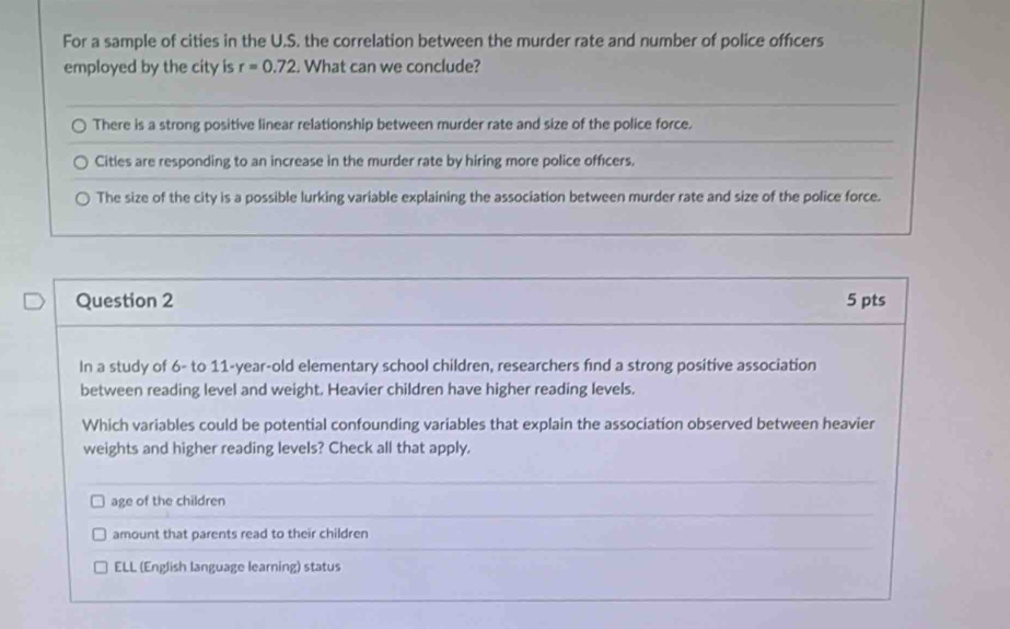 For a sample of cities in the U.S. the correlation between the murder rate and number of police officers
employed by the city is r=0.72. What can we conclude?
There is a strong positive linear relationship between murder rate and size of the police force.
Cities are responding to an increase in the murder rate by hiring more police officers.
The size of the city is a possible lurking variable explaining the association between murder rate and size of the police force.
Question 2 5 pts
In a study of 6 - to 11 -year-old elementary school children, researchers find a strong positive association
between reading level and weight. Heavier children have higher reading levels.
Which variables could be potential confounding variables that explain the association observed between heavier
weights and higher reading levels? Check all that apply.
age of the children
amount that parents read to their children
ELL (English language learning) status