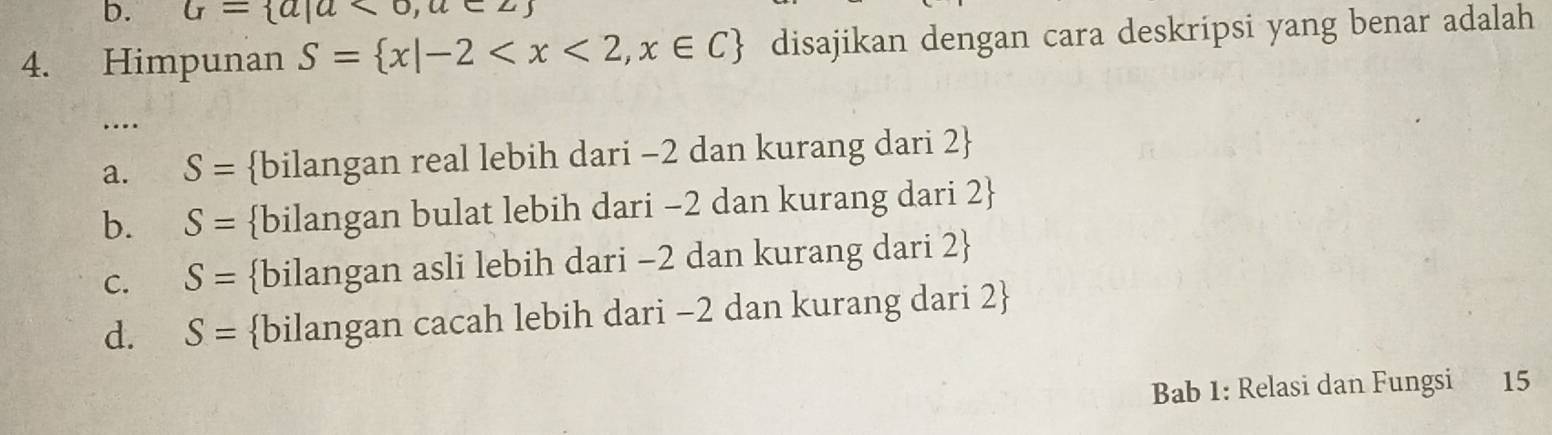 G= a|a<0,a∈ Z
4. Himpunan S= x|-2 disajikan dengan cara deskripsi yang benar adalah
…
a. S= bilangan real lebih dari -2 dan kurang dari 2 
b. S= bilangan bulat lebih dari −2 dan kurang dari 2 
C. S= bilangan asli lebih dari -2 dan kurang dari 2 
d. S= bilangan cacah lebih dari -2 dan kurang dari 2 
Bab 1: Relasi dan Fungsi 15