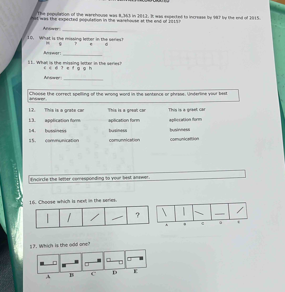 The population of the warehouse was 8,363 in 2012. It was expected to increase by 987 by the end of 2015.
hat was the expected population in the warehouse at the end of 2015?
Answer:_
10. What is the missing letter in the series?
H g ? e d
Answer:_
11. What is the missing letter in the series?
c c d ? e f g g h
Answer:_
Choose the correct spelling of the wrong word in the sentence or phrase. Underline your best
answer.
12. This is a grate car This is a great car This is a graet car
13. application form aplication form apliccation form
14. bussiness business businness
15. communication comunnication comunicattion
Encircle the letter corresponding to your best answer.
16. Choose which is next in the series.
17. Which is the odd one?