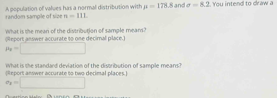 A population of values has a normal distribution with mu =178.8 and sigma =8.2. You intend to draw a 
random sample of size n=111. 
What is the mean of the distribution of sample means? 
(Report answer accurate to one decimal place.)
mu _overline x=□
What is the standard deviation of the distribution of sample means? 
(Report answer accurate to two decimal places.)
sigma _overline x=□
Question Heln : a