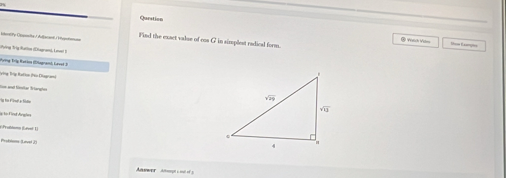 Question
Identify Opposite / Adjacent / Hypotenuse
Find the exact value of cos G in simplest radical form.
@ Watch Video Show Examples
ifying Trig Ratios (Diagram), Level 1
fying Trig Ratios (Diagram), Level 3
ying Trig Ratios (No Diagram)
tios and Similar Triangles
Ig to Find a Side
g to Find Angles
d Problems (Level 1)
Problems (Level 2)
Answer Attempt i out of 3