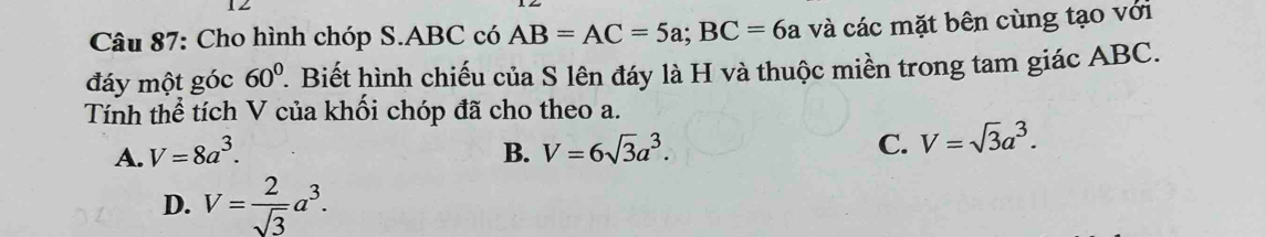 Cho hình chóp S. ABC có AB=AC=5a; BC=6a và các mặt bên cùng tạo với
đáy một góc 60° 1. Biết hình chiếu của S lên đáy là H và thuộc miền trong tam giác ABC.
Tính thể tích V của khối chóp đã cho theo a.
A. V=8a^3. B. V=6sqrt(3)a^3.
C. V=sqrt(3)a^3.
D. V= 2/sqrt(3) a^3.