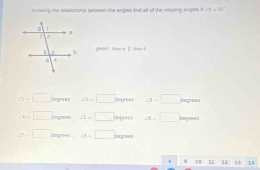 Knowing the relationship between the angles find all of the missing angles if ∠ 2=51°. 
given: tine a Ⅱ line b
∠ 1=□ degrees ∠ 2=□ degrees ∠ 3=□ degrees
∠ 4=□ degrees ∠ 5=□ degrees ∠ 6=□ degrees
∠ 7=□ degrees ∠ 8=□ degrees
10 11 12 13 14