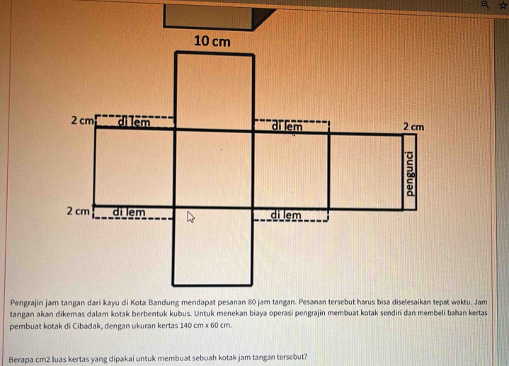 tangan akan dikemas dalam kotak berbentuk kubus. Untuk menekan biaya operasi pengrajin membuat kotak sendiri dan membeli bahan kertas 
pembuat kotak di Cibadak, dengan ukuran kertas 140 cm x 60 cm. 
Berapa cm2 luas kertas yang dipakai untuk membuat sebuah kotak jam tangan tersebut?