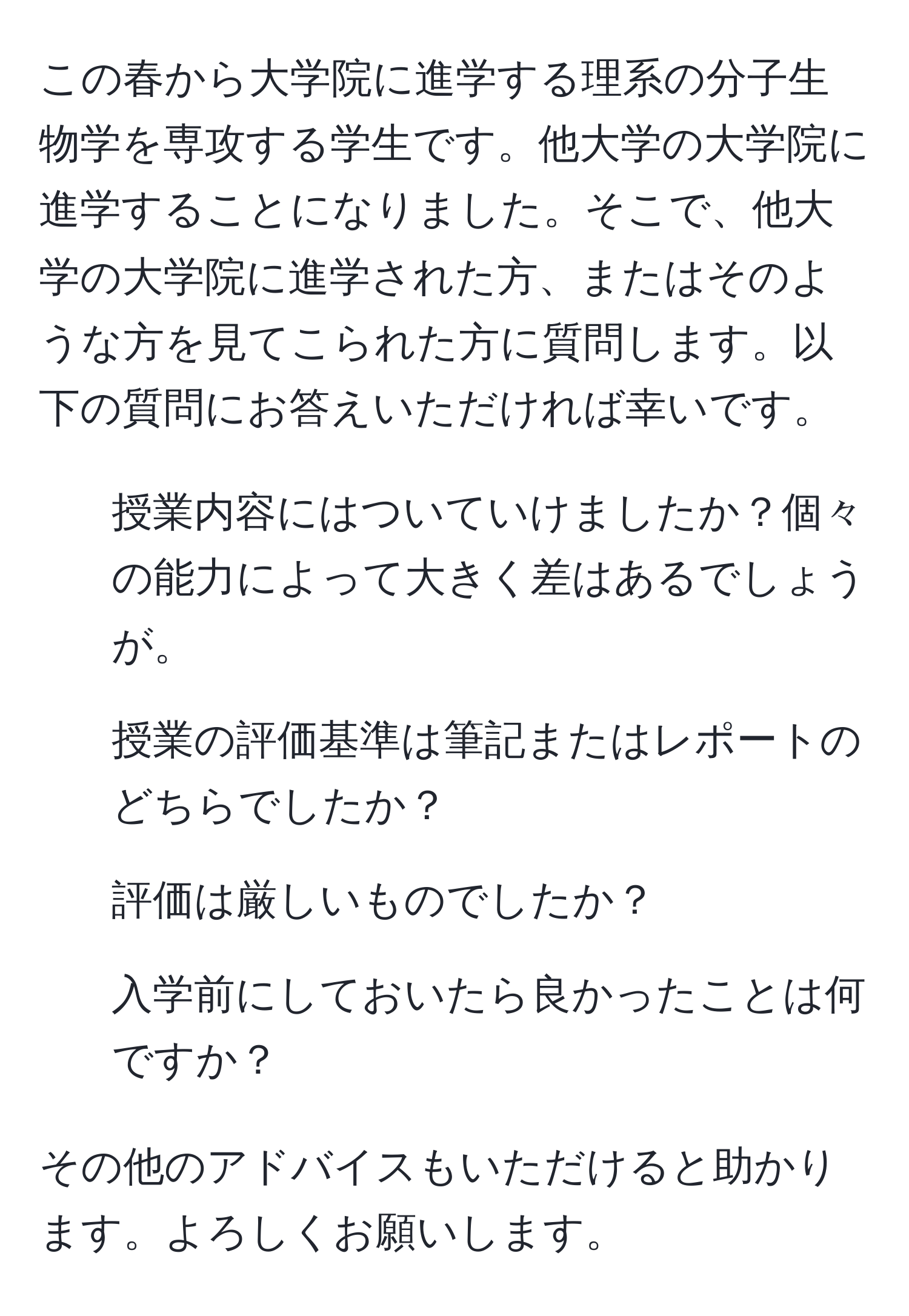 この春から大学院に進学する理系の分子生物学を専攻する学生です。他大学の大学院に進学することになりました。そこで、他大学の大学院に進学された方、またはそのような方を見てこられた方に質問します。以下の質問にお答えいただければ幸いです。

1. 授業内容にはついていけましたか？個々の能力によって大きく差はあるでしょうが。
2. 授業の評価基準は筆記またはレポートのどちらでしたか？
3. 評価は厳しいものでしたか？
4. 入学前にしておいたら良かったことは何ですか？

その他のアドバイスもいただけると助かります。よろしくお願いします。