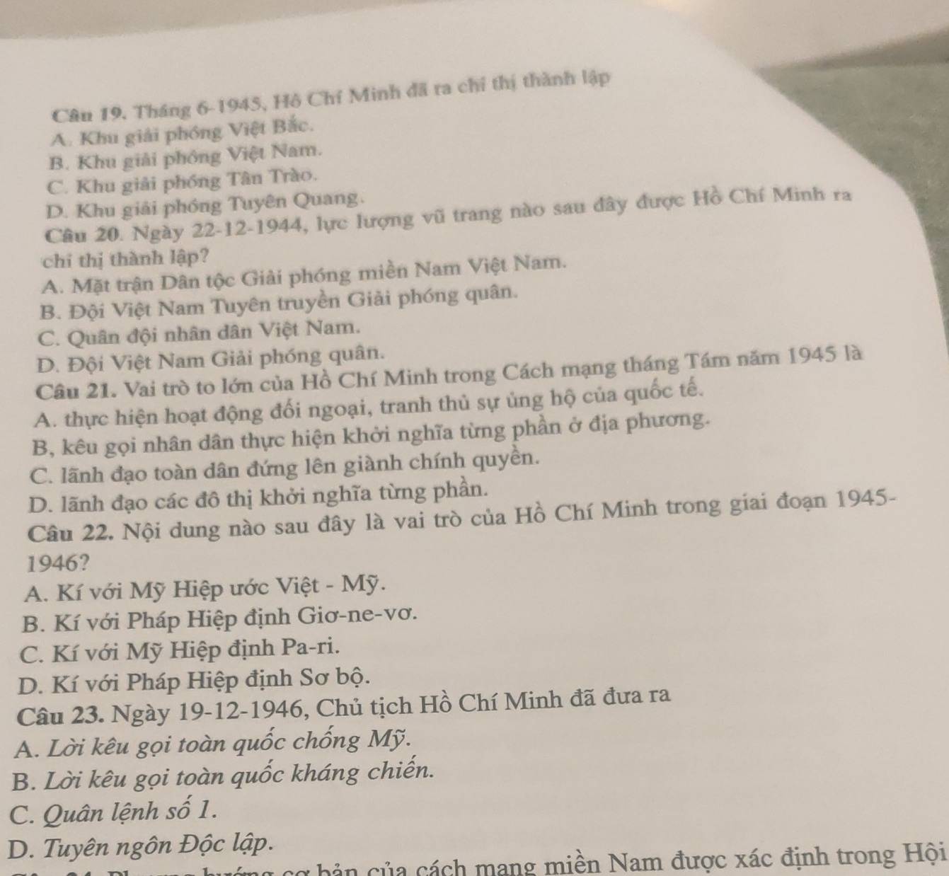 Tháng 6-1945, Hô Chí Minh đã ra chỉ thị thành lập
A. Khu giải phóng Việt Bắc.
B. Khu giải phồng Việt Nam.
C. Khu giải phóng Tân Trào.
D. Khu giải phóng Tuyên Quang.
Cầu 20. Ngày 22-12-1944, lực lượng vũ trang nào sau đây được Hồ Chí Minh ra
chi thị thành lập?
A. Mặt trận Dân tộc Giải phóng miền Nam Việt Nam.
B. Đội Việt Nam Tuyên truyền Giải phóng quân.
C. Quân đội nhân dân Việt Nam.
D. Đội Việt Nam Giải phóng quân.
Câu 21. Vai trò to lớn của Hồ Chí Minh trong Cách mạng tháng Tám năm 1945 là
A. thực hiện hoạt động đối ngoại, tranh thủ sự ủng hộ của quốc tế.
B, kêu gọi nhân dân thực hiện khởi nghĩa từng phần ở địa phương.
C. lãnh đạo toàn dân đứng lên giành chính quyền.
D. lãnh đạo các đô thị khởi nghĩa từng phần.
Câu 22. Nội dung nào sau đây là vai trò của Hồ Chí Minh trong giai đoạn 1945-
1946?
A. Kí với Mỹ Hiệp ước Việt - Mỹ.
B. Kí với Pháp Hiệp định Giơ-ne-vơ.
C. Kí với Mỹ Hiệp định Pa-ri.
D. Kí với Pháp Hiệp định Sơ bộ.
Câu 23. Ngày 19-12-1946, Chủ tịch Hồ Chí Minh đã đưa ra
A. Lời kêu gọi toàn quốc chống Mỹ.
B. Lời kêu gọi toàn quốc kháng chiến.
C. Quân lệnh số 1.
D. Tuyên ngôn Độc lập.
cơ bản của cách mang miền Nam được xác định trong Hội