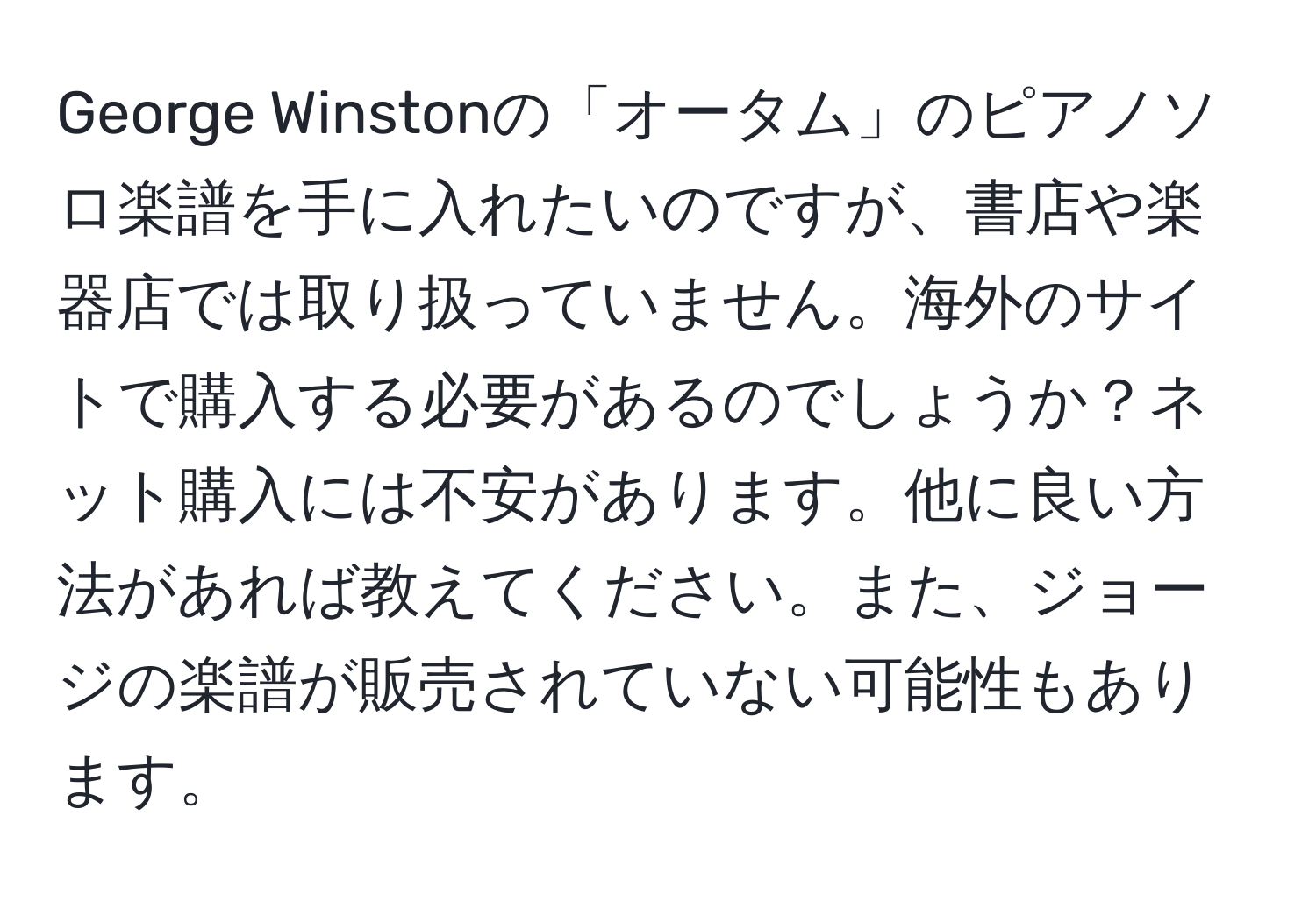 George Winstonの「オータム」のピアノソロ楽譜を手に入れたいのですが、書店や楽器店では取り扱っていません。海外のサイトで購入する必要があるのでしょうか？ネット購入には不安があります。他に良い方法があれば教えてください。また、ジョージの楽譜が販売されていない可能性もあります。