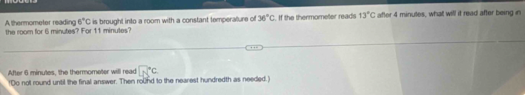 A thermometer reading 6°C is brought into a room with a constant temperature of 36°C. If the thermometer reads 13°C after 4 minutes, what will it read after being in 
the room for 6 minutes? For 11 minutes? 
After 6 minutes, the thermometer will read □°C. 
(Do not round until the final answer. Then round to the nearest hundredth as needed.)