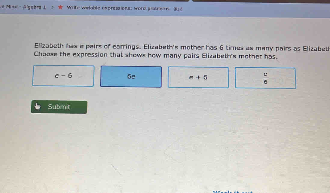 le Mind - Algebra 1 Write variable expressions: word problems 8UK
Elizabeth has e pairs of earrings. Elizabeth's mother has 6 times as many pairs as Elizabeth
Choose the expression that shows how many pairs Elizabeth's mother has.
e-6
6e
e+6
 e/6 
Submit