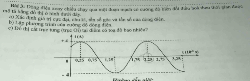 Dòng điện xoay chiều chạy qua một đoạn mạch có cường độ biển đổi điều hoà theo thời gian được
mô tả bằng đồ thị ở hình đưới đây.
a) Xác định giá trị cực đại, chu kì, tần số góc và tần số của dòng điện.
b) Lập phương trình của cường độ dòng điện.
c) Đồ thị cắt trục tung (trục Oi) tại điểm có toạ độ bao nhiêu?
Huớna  dẫn giải: