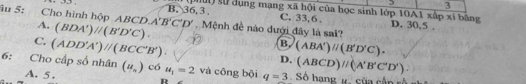 Du sử dụng mạng xã hội của học sinh lớp 10A1 xấp xỉ bằng
B. 36, 3. C. 33, 6.
âu 5: Cho hình h pABCD.A'B'C'D'. Mệnh đề nào dưới đây là sai?
A. (BDA')//(B'D'C).
D. 30,5.
C. (ADD'A')parallel (BCC'B').
B (ABA')parallel (B'D'C).
D. (ABCD)//(A'B'C'D'). 
6: Cho cấp số nhân (u_n) có u_1=2 và công bội q=3 Số hạng # sủa cận số
A. 5. D