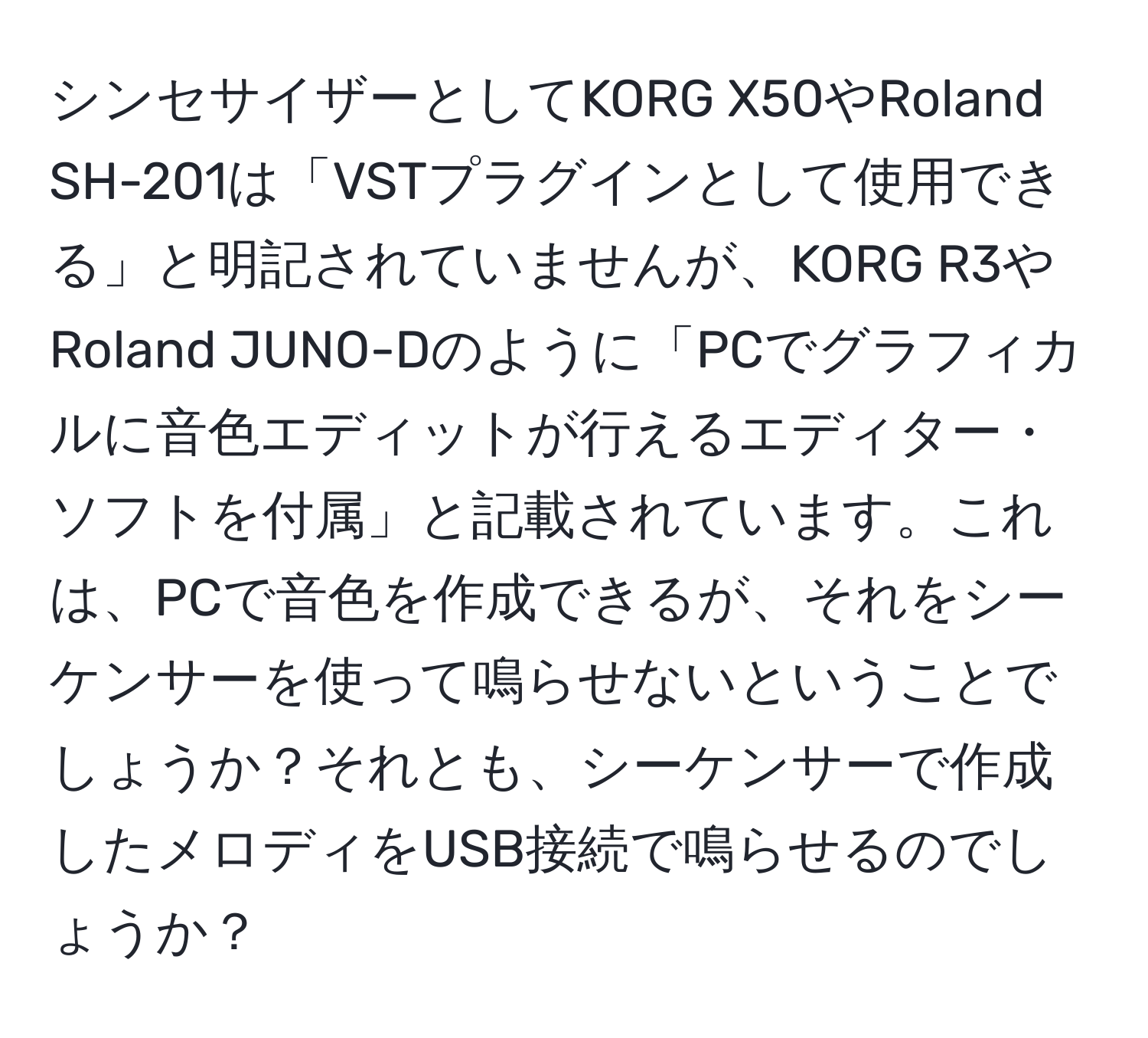 シンセサイザーとしてKORG X50やRoland SH-201は「VSTプラグインとして使用できる」と明記されていませんが、KORG R3やRoland JUNO-Dのように「PCでグラフィカルに音色エディットが行えるエディター・ソフトを付属」と記載されています。これは、PCで音色を作成できるが、それをシーケンサーを使って鳴らせないということでしょうか？それとも、シーケンサーで作成したメロディをUSB接続で鳴らせるのでしょうか？