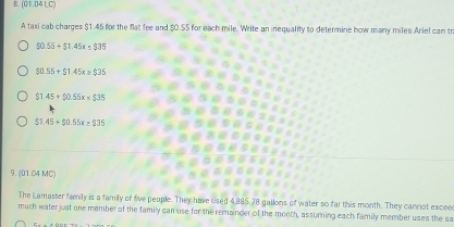 (01.04 LC)
A taxi cab charges $1.45 for the flat fee and $0.55 for each mile. Write an inequality to determine how many miles Ariel can tr
90.55+$1.45x≤ $35
$0.55+$1.45x≥ $35
$1.45+$0.55x=$35
$1.45+$0.55x+$35
9. (01.04 MC)
The Lamaster family is a family of five people. They have used 4,885. 78 gallons of water so far this month. They cannot exceed
much water just one member of the family can use for the remainder of the month, assuming each family member uses the sa