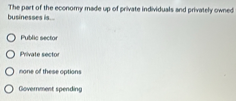 The part of the economy made up of private individuals and privately owned
businesses is...
Public sector
Private sector
none of these options
Government spending