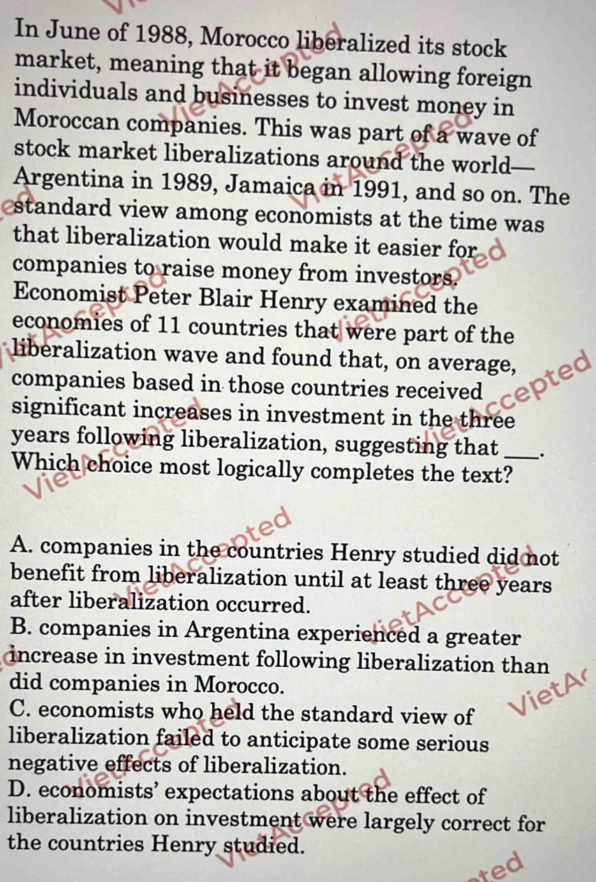 In June of 1988, Morocco liberalized its stock
market, meaning that it began allowing foreign
individuals and businesses to invest money in
Moroccan companies. This was part of a wave of
stock market liberalizations around the world 
Argentina in 1989, Jamaica in 1991, and so on. The
standard view among economists at the time was
that liberalization would make it easier for
companies to raise money from investors.
Economist Peter Blair Henry examined the
economies of 11 countries that were part of the
liberalization wave and found that, on average,
companies based in those countries received ptec
significant increases in investment in the three
years following liberalization, suggesting that _.
Which choice most logically completes the text?
A. companies in the countries Henry studied did not
benefit from liberalization until at least three years
after liberalization occurred.
B. companies in Argentina experienced a greater
increase in investment following liberalization than
did companies in Morocco.
a
C. economists who held the standard view of
liberalization failed to anticipate some serious
negative effects of liberalization.
D. economists’ expectations about the effect of
liberalization on investment were largely correct for
the countries Henry studied.