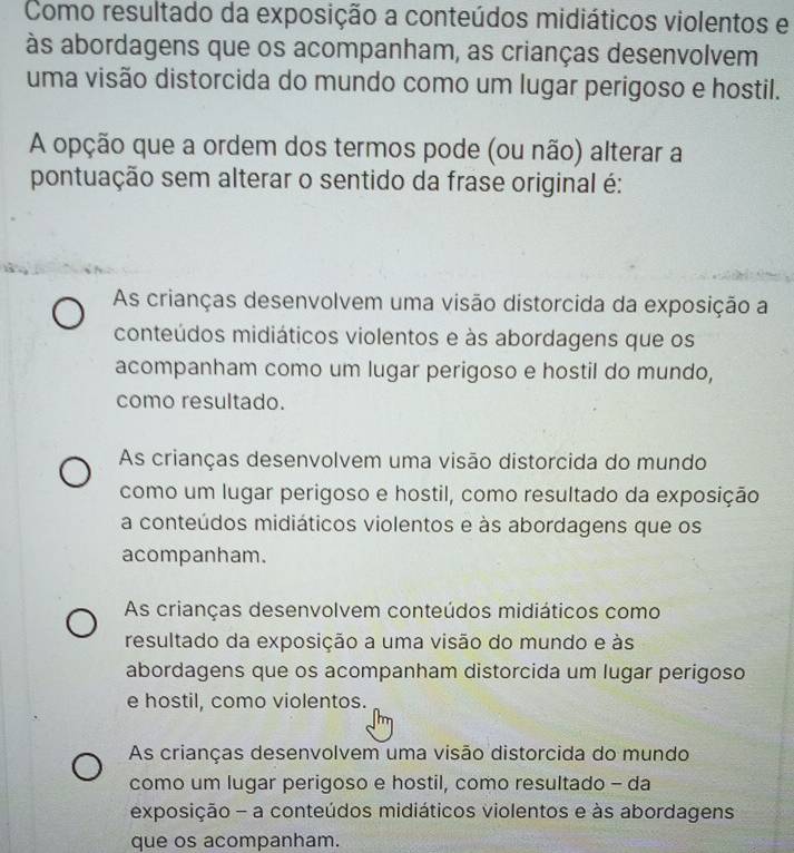 Como resultado da exposição a conteúdos midiáticos violentos e
às abordagens que os acompanham, as crianças desenvolvem
uma visão distorcida do mundo como um lugar perigoso e hostil.
A opção que a ordem dos termos pode (ou não) alterar a
pontuação sem alterar o sentido da frase original é:
As crianças desenvolvem uma visão distorcida da exposição a
conteúdos midiáticos violentos e às abordagens que os
acompanham como um lugar perigoso e hostil do mundo,
como resultado.
As crianças desenvolvem uma visão distorcida do mundo
como um lugar perigoso e hostil, como resultado da exposição
a conteúdos midiáticos violentos e às abordagens que os
acompanham.
As crianças desenvolvem conteúdos midiáticos como
resultado da exposição a uma visão do mundo e às
abordagens que os acompanham distorcida um lugar perigoso
e hostil, como violentos.
As crianças desenvolvem uma visão distorcida do mundo
como um lugar perigoso e hostil, como resultado - da
exposição - a conteúdos midiáticos violentos e às abordagens
que os acompanham.