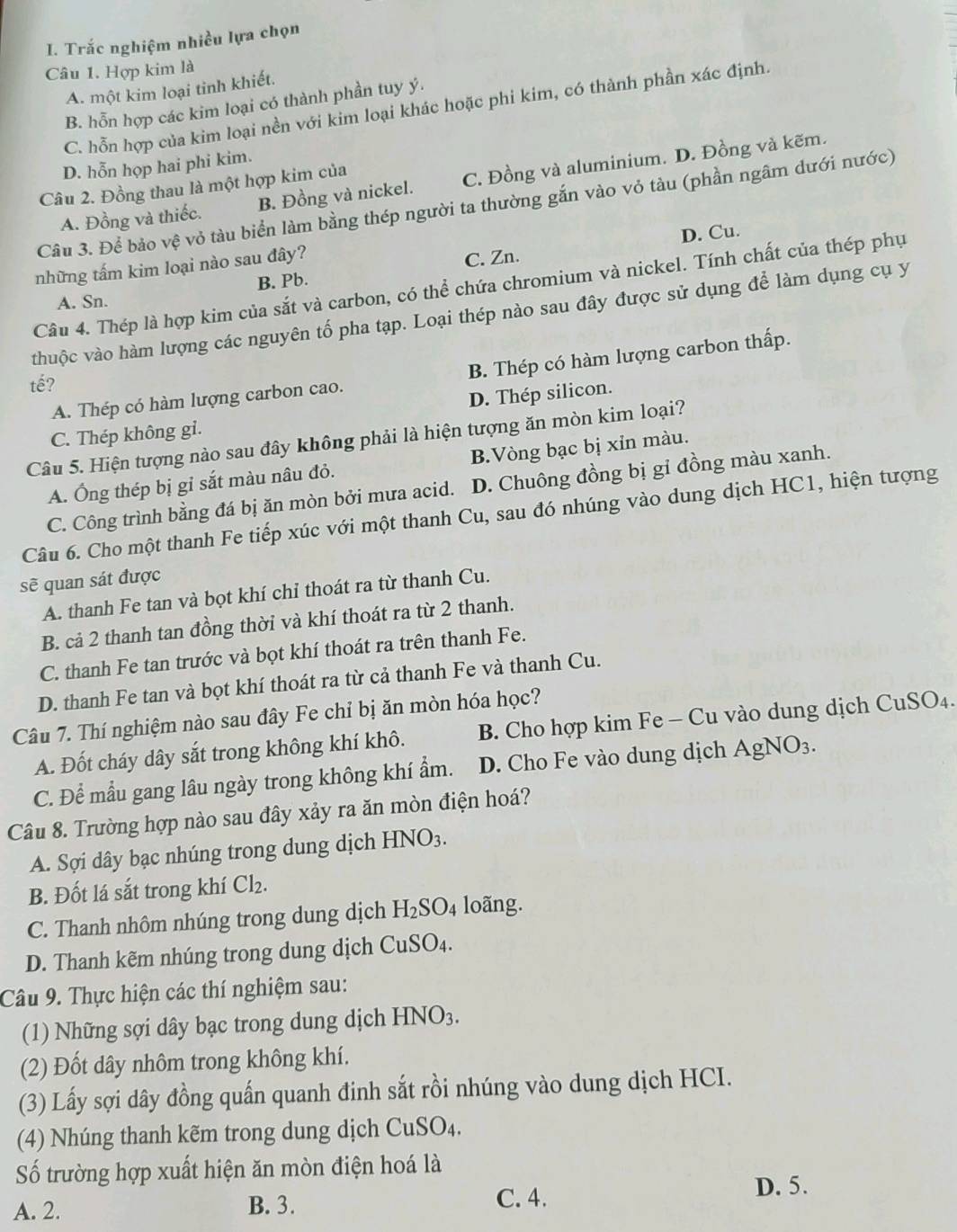 Trắc nghiệm nhiều lựa chọn
Câu 1. Hợp kim là
A. một kim loại tinh khiết.
B. hỗn hợp các kim loại có thành phần tuy ý.
C. hỗn hợp của kim loại nền với kim loại khác hoặc phi kim, có thành phần xác định.
D. hỗn họp hai phi kim.
A. Đồng và thiếc. B. Đồng và nickel. C. Đồng và aluminium. D. Đồng và kẽm.
Câu 2. Đồng thau là một hợp kim của
Câu 3. Để bảo vệ vỏ tàu biển làm bằng thép người ta thường gắn vào vỏ tàu (phần ngâm dưới nước)
D. Cu.
những tấm kim loại nào sau đây?
C. Zn.
B. Pb.
Câu 4. Thép là hợp kim của sắt và carbon, có thể chứa chromium và nickel. Tính chất của thép phụ
A. Sn.
thuộc vào hàm lượng các nguyên tố pha tạp. Loại thép nào sau đây được sử dụng để làm dụng cụ y
A. Thép có hàm lượng carbon cao. B. Thép có hàm lượng carbon thấp.
tế?
C. Thép không gi. D. Thép silicon.
Câu 5. Hiện tượng nào sau đây không phải là hiện tượng ăn mòn kim loại?
A. Ông thép bị gỉ sắt màu nâu đỏ. B.Vòng bạc bị xỉn màu.
C. Công trình bằng đá bị ăn mòn bởi mưa acid. D. Chuông đồng bị gỉ đồng màu xanh.
Câu 6. Cho một thanh Fe tiếp xúc với một thanh Cu, sau đó nhúng vào dung dịch HC1, hiện tượng
sẽ quan sát được
A. thanh Fe tan và bọt khí chỉ thoát ra từ thanh Cu.
B. cả 2 thanh tan đồng thời và khí thoát ra từ 2 thanh.
C. thanh Fe tan trước và bọt khí thoát ra trên thanh Fe.
D. thanh Fe tan và bọt khí thoát ra từ cả thanh Fe và thanh Cu.
Câu 7. Thí nghiệm nào sau đây Fe chỉ bị ăn mòn hóa học?
A. Đốt cháy dây sắt trong không khí khô. B. Cho hợp kim Fe - Cu vào dung dịch CuSO₄.
C. Để mẫu gang lâu ngày trong không khí ẩm. D. Cho Fe vào dung dịch AgNO_3.
Câu 8. Trường hợp nào sau đây xảy ra ăn mòn điện hoá?
A. Sợi dây bạc nhúng trong dung dịch HNO_3.
B. Đốt lá sắt trong khí Cl_2.
C. Thanh nhôm nhúng trong dung dịch H_2SO_4 loãng.
D. Thanh kẽm nhúng trong dung dịch CuSO_4.
Câu 9. Thực hiện các thí nghiệm sau:
(1) Những sợi dây bạc trong dung dịch HNO_3.
(2) Đốt dây nhôm trong không khí.
(3) Lấy sợi dây đồng quấn quanh đinh sắt rồi nhúng vào dung dịch HCI.
(4) Nhúng thanh kẽm trong dung dịch CuSO_4
Số trường hợp xuất hiện ăn mòn điện hoá là
D. 5.
A. 2. B. 3.
C. 4.