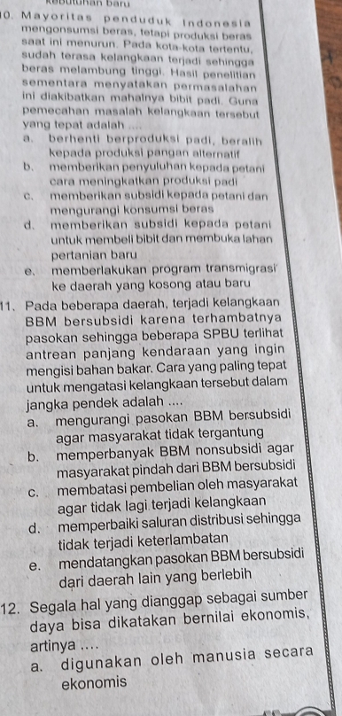 Mayoritas penduduk Indonesia
mengonsumsi beras, tetapi produksi beras
saat ini menurun. Pada kota-kota tertentu,
sudah terasa kelangkaan terjadi sehingga
beras melambung tinggi. Hasil penelitian
sementara menyatakan permasalahan 
ini diakibatkan mahalnya bibit padi. Guna
pemecahan masalah kelangkaan tersebut
yang tepat adalah ....
a. berhenti berproduksi padi, beralih
kepada produksi pangan alternatif
b. memberikan penyuluhan kepada petani
cara meningkatkan produksi padi
c. memberikan subsidi kepada petani dan
mengurangi konsumsi beras
d. memberikan subsidi kepada petani
untuk membeli bibit dan membuka lahan
pertanian baru
e. memberlakukan program transmigrasi
ke daerah yang kosong atau baru
11. Pada beberapa daerah, terjadi kelangkaan
BBM bersubsidi karena terhambatnya
pasokan sehingga beberapa SPBU terlihat
antrean panjang kendaraan yang ingin
mengisi bahan bakar. Cara yang paling tepat
untuk mengatasi kelangkaan tersebut dalam
jangka pendek adalah ....
a. mengurangi pasokan BBM bersubsidi
agar masyarakat tidak tergantung
b. memperbanyak BBM nonsubsidi agar
masyarakat pindah dari BBM bersubsidi
c. membatasi pembelian oleh masyarakat
agar tidak lagi terjadi kelangkaan
d. memperbaiki saluran distribusi sehingga
tidak terjadi keterlambatan
e. mendatangkan pasokan BBM bersubsidi
dari daerah lain yang berlebih
12. Segala hal yang dianggap sebagai sumber
daya bisa dikatakan bernilai ekonomis,
artinya ....
a. digunakan oleh manusia secara
ekonomis