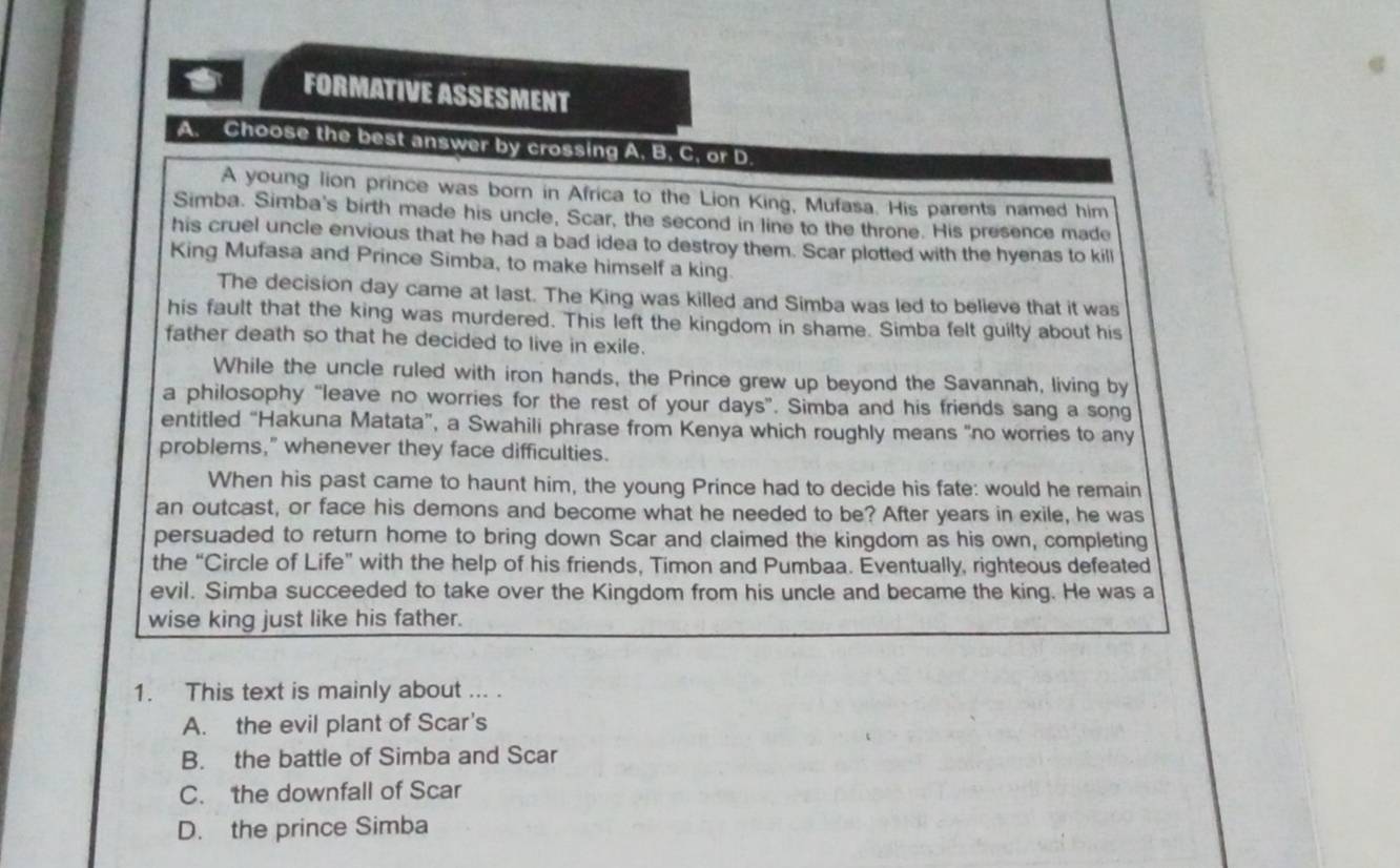 FORMATIVE ASSESMENT
A. Choose the best answer by crossing A, B, C, or D.
A young lion prince was born in Africa to the Lion King, Mufasa. His parents named him
Simba. Simba's birth made his uncle, Scar, the second in line to the throne. His presence made
his cruel uncle envious that he had a bad idea to destroy them. Scar plotted with the hyenas to kill
King Mufasa and Prince Simba, to make himself a king.
The decision day came at last. The King was killed and Simba was led to believe that it was
his fault that the king was murdered. This left the kingdom in shame. Simba felt guilty about his
father death so that he decided to live in exile.
While the uncle ruled with iron hands, the Prince grew up beyond the Savannah, living by
a philosophy “leave no worries for the rest of your days”. Simba and his friends sang a song
entitled “Hakuna Matata”, a Swahili phrase from Kenya which roughly means "no worries to any
problems," whenever they face difficulties.
When his past came to haunt him, the young Prince had to decide his fate: would he remain
an outcast, or face his demons and become what he needed to be? After years in exile, he was
persuaded to return home to bring down Scar and claimed the kingdom as his own, completing
the “Circle of Life” with the help of his friends, Timon and Pumbaa. Eventually, righteous defeated
evil. Simba succeeded to take over the Kingdom from his uncle and became the king. He was a
wise king just like his father.
1. This text is mainly about ... .
A. the evil plant of Scar's
B. the battle of Simba and Scar
C. the downfall of Scar
D. the prince Simba