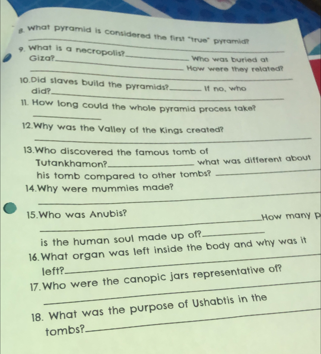 What pyramid is considered the first "true” pyramid? 
_ 
9. What is a necropolis? 
Giza?_ Who was buried at 
_How were they related? 
_ 
10.Did slaves build the pyramids?_ 
did? if no, who 
_ 
11. How long could the whole pyramid process take? 
_ 
12.Why was the Valley of the Kings created? 
13.Who discovered the famous tomb of 
_ 
Tutankhamon?_ 
what was different about 
his tomb compared to other tombs? 
_ 
14.Why were mummies made? 
_ 
15.Who was Anubis? 
How many p 
is the human soul made up of? 
_ 
_ 
16. What organ was left inside the body and why was it 
left? 
17. Who were the canopic jars representative of? 
18. What was the purpose of Ushabtis in the 
tombs?