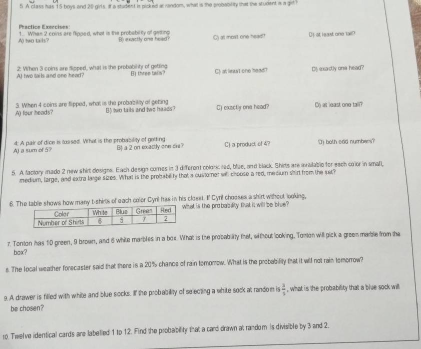 A class has 15 boys and 20 girls. If a student is picked at random, what is the probability that the student is a girl?
Practice Exercises:
1.. When 2 coins are flipped, what is the probability of getting
A) two tails? B) exactly one head? C) at most one head? D) at least one tail?
2: When 3 coins are flipped, what is the probability of getting
A) two tails and one head? B) three tails? C) at least one head? D) exactly one head?
3. When 4 coins are flipped, what is the probability of getting
A) four heads? B) two tails and two heads? C) exactly one head? D) at least one tail?
4: A pair of dice is tossed. What is the probability of getting
A) a sum of 5? B) a 2 on exactly one die? C) a product of 4? D) both odd numbers?
5. A factory made 2 new shirt designs. Each design comes in 3 different colors: red, blue, and black. Shirts are available for each color in small,
medium, large, and extra large sizes. What is the probability that a customer will choose a red, medium shirt from the set?
6. Te shows how many t-shirts of each color Cyril has in his closet. If Cyril chooses a shirt without looking,
at is the probability that it will be blue?
7. Tonton has 10 green, 9 brown, and 6 white marbles in a box. What is the probability that, without looking, Tonton will pick a green marble from the
box?
s. The local weather forecaster said that there is a 20% chance of rain tomorrow. What is the probability that it will not rain tomorrow?
9. A drawer is filled with white and blue socks. If the probability of selecting a white sock at random is  3/5  , what is the probability that a blue sock will
be chosen?
10. Twelve identical cards are labelled 1 to 12. Find the probability that a card drawn at random is divisible by 3 and 2.