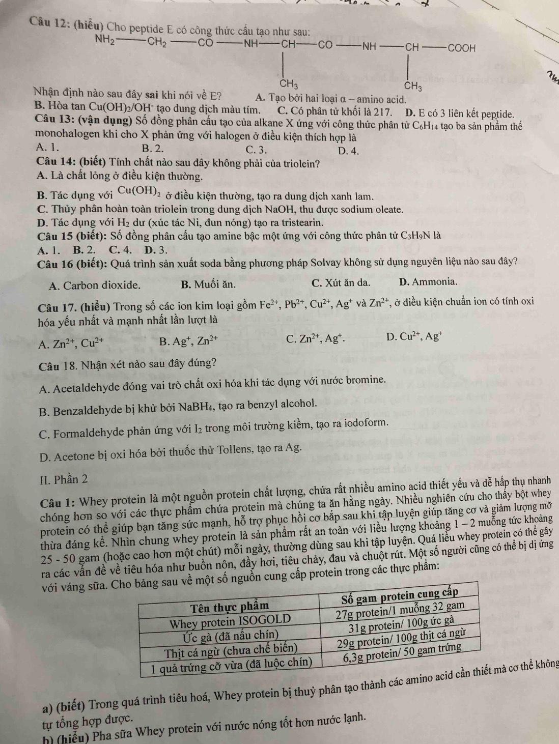 (hiểu) Cho peptide E có công thức cầu tạo như sau:
NH_2-CH_2 CO NH CH CO NH CH COOH
CH_3
CH_3
Nhận định nào sau đây sai khi nói về E? A. Tạo bởi hai loại α -- amino acid.
B. Hòa tan Cu(OH)_2/OH^- I tạo dung dịch màu tím. C. Có phân tử khối là 217. D. E có 3 liên kết peptide.
Câu 13: (vận dụng) Số đồng phân cầu tạo của alkane X ứng với công thức phân tử C₆H₁4 tạo ba sản phẩm thế
monohalogen khi cho X phản ứng với halogen ở điều kiện thích hợp là
A. 1. B. 2. C. 3. D. 4.
Câu 14: (biết) Tính chất nào sau đây không phải của triolein?
A. Là chất lỏng ở điều kiện thường.
B. Tác dụng với Cu(OH)_2 ở điều kiện thường, tạo ra dung dịch xanh lam.
C. Thủy phân hoàn toàn triolein trong dung dịch NaOH, thu được sodium oleate.
D. Tác dụng với H_2 du (xúc tác Ni, đun nóng) tạo ra tristearin.
Câu 15 (biết): Số đồng phân cấu tạo amine bậc một ứng với công thức phân tử C3H9N là
A. 1. B. 2. C. 4. D. 3.
Câu 16 (biết): Quá trình sản xuất soda bằng phương pháp Solvay không sử dụng nguyên liệu nào sau đây?
A. Carbon dioxide. B. Muối ăn. C. Xút ăn da. D. Ammonia.
Câu 17. (hiểu) Trong số các ion kim loại gồm Fe^(2+),Pb^(2+),Cu^(2+),Ag^+ và Zn^(2+) *, ở điều kiện chuẩn ion có tính oxi
hóa yếu nhất và mạnh nhất lần lượt là
A. Zn^(2+),Cu^(2+) B. Ag^+,Zn^(2+) C. Zn^(2+),Ag^+. D. Cu^(2+),Ag^+
Câu 18. Nhận xét nào sau đây đúng?
A. Acetaldehyde đóng vai trò chất oxi hóa khi tác dụng với nước bromine.
B. Benzaldehyde bị khử bởi NaBH₄, tạo ra benzyl alcohol.
C. Formaldehyde phản ứng với I₂ trong môi trường kiềm, tạo ra iodoform.
D. Acetone bị oxi hóa bởi thuốc thử Tollens, tạo ra Ag.
II. Phần 2
Câu 1: Whey protein là một nguồn protein chất lượng, chứa rất nhiều amino acid thiết yếu và dễ hấp thụ nhanh
chóng hơn so với các thực phẩm chứa protein mà chúng ta ăn hằng ngày. Nhiều nghiên cứu cho thấy bột whey
protein có thể giúp bạn tăng sức mạnh, hỗ trợ phục hồi cơ bắp sau khi tập luyện giúp tăng cơ và giảm lượng mỡ
thừa đáng kể. Nhìn chung whey protein là sản phẩm rất an toàn với liều lượng khoảng 1 - 2 muỗng tức khoảng
25 - 50 gam (hoặc cao hơn một chút) mỗi ngày, thường dùng sau khi tập luyện. Quá liều whey protein có thể gây
ra các vấn đề về tiêu hóa như buồn nôn, đầy hơi, tiêu chảy, đau và chuột rút. Một số người cũng có thể bị dị ứng
với váng sữa.nguồn cung cấp protein trong các thực phẩm:
a) (biết) Trong quá trình tiêu hoá, Whey protein bị thuỷ phân tạo thành các cơ thể không
tự tổng hợp được.
h) (hiễu) Pha sữa Whey protein với nước nóng tốt hơn nước lạnh.
