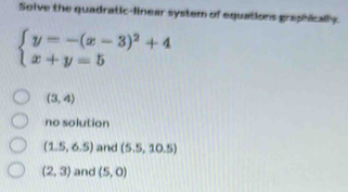 Solve the quadratic-linear system of equations graphically.
beginarrayl y=-(x-3)^2+4 x+y=5endarray.
(3,4)
no solution
(1.5,6.5) and (5.5,10.5)
(2,3) and (5,0)