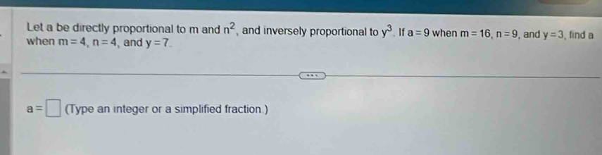 Let a be directly proportional to m and n^2 and inversely proportional to y^3. If a=9 when m=16, n=9 , and y=3
when m=4, n=4 , and y=7. , find a
a=□ (Type an integer or a simplified fraction )