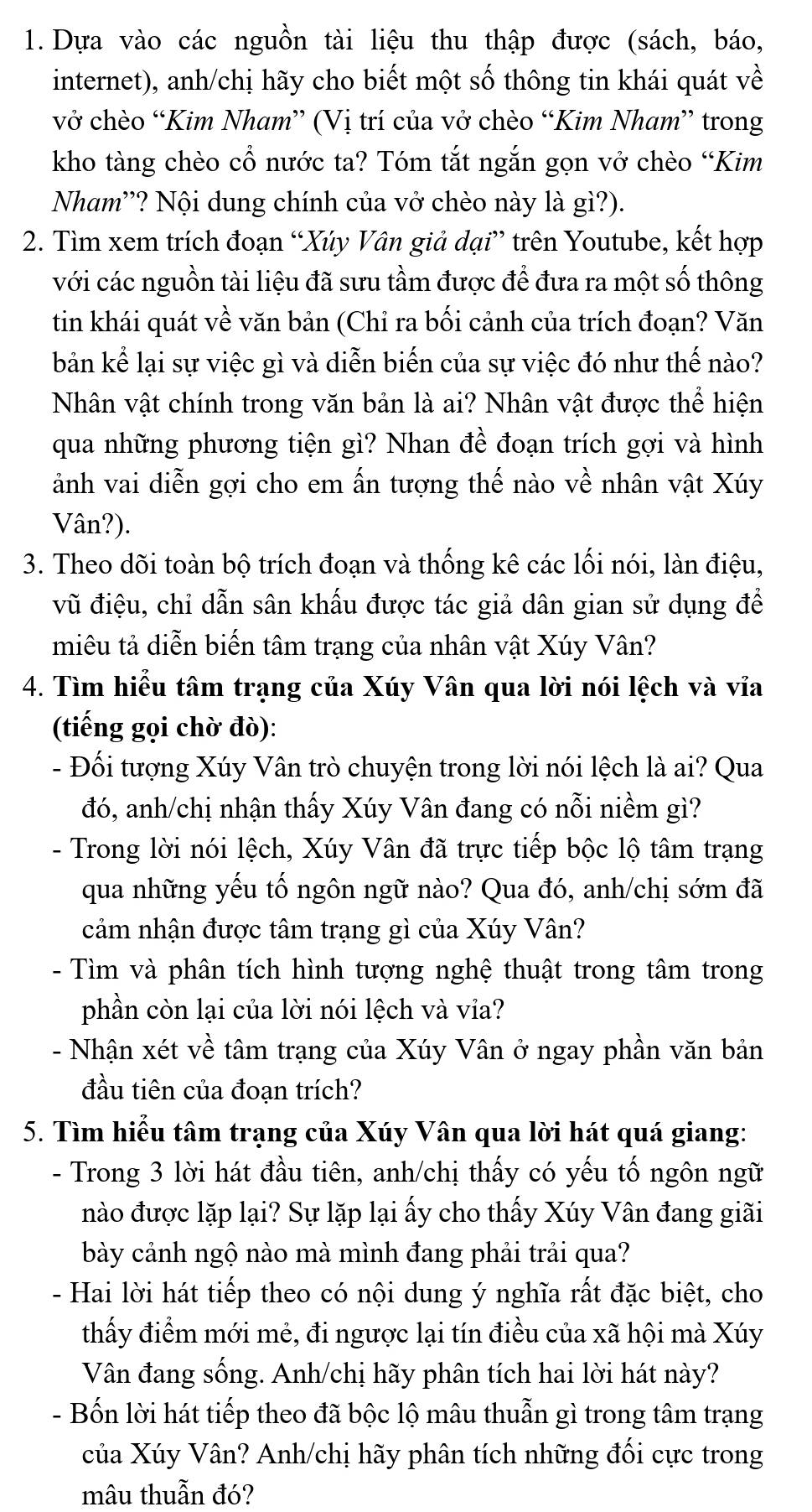 Dựa vào các nguồn tài liệu thu thập được (sách, báo,
internet), anh/chị hãy cho biết một số thông tin khái quát về
vở chèo “Kim Nham” (Vị trí của vở chèo “Kim Nham” trong
kho tàng chèo cổ nước ta? Tóm tắt ngắn gọn vở chèo “Kim
Nham'? Nội dung chính của vở chèo này là gì?).
2. Tìm xem trích đoạn “Xúy Vân giả dại” trên Youtube, kết hợp
với các nguồn tài liệu đã sưu tầm được để đưa ra một số thông
tin khái quát về văn bản (Chỉ ra bối cảnh của trích đoạn? Văn
bản kể lại sự việc gì và diễn biến của sự việc đó như thế nào?
Nhân vật chính trong văn bản là ai? Nhân vật được thể hiện
qua những phương tiện gì? Nhan đề đoạn trích gợi và hình
ảnh vai diễn gợi cho em ấn tượng thế nào về nhân vật Xúy
Vân?).
3. Theo dõi toàn bộ trích đoạn và thống kê các lối nói, làn điệu,
vũ điệu, chỉ dẫn sân khấu được tác giả dân gian sử dụng đề
miêu tả diễn biến tâm trạng của nhân vật Xúy Vân?
4. Tìm hiểu tâm trạng của Xúy Vân qua lời nói lệch và vỉa
(tiếng gọi chờ đò):
- Đối tượng Xúy Vân trò chuyện trong lời nói lệch là ai? Qua
đó, anh/chị nhận thấy Xúy Vân đang có nỗi niềm gì?
- Trong lời nói lệch, Xúy Vân đã trực tiếp bộc lộ tâm trạng
qua những yếu tố ngôn ngữ nào? Qua đó, anh/chị sớm đã
cảm nhận được tâm trạng gì của Xúy Vân?
Tìm và phân tích hình tượng nghệ thuật trong tâm trong
phần còn lại của lời nói lệch và via?
- Nhận xét về tâm trạng của Xúy Vân ở ngay phần văn bản
đầu tiên của đoạn trích?
5. Tìm hiểu tâm trạng của Xúy Vân qua lời hát quá giang:
- Trong 3 lời hát đầu tiên, anh/chị thấy có yếu tố ngôn ngữ
nào được lặp lại? Sự lặp lại ấy cho thấy Xúy Vân đang giãi
bày cảnh ngộ nào mà mình đang phải trải qua?
- Hai lời hát tiếp theo có nội dung ý nghĩa rất đặc biệt, cho
thấy điểm mới mẻ, đi ngược lại tín điều của xã hội mà Xúy
Vân đang sống. Anh/chị hãy phân tích hai lời hát này?
- Bốn lời hát tiếp theo đã bộc lộ mâu thuẫn gì trong tâm trạng
của Xúy Vân? Anh/chị hãy phân tích những đối cực trong
mâu thuẫn đó?