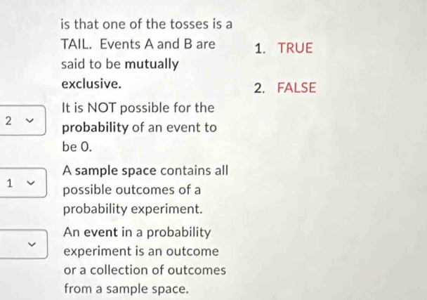 is that one of the tosses is a
TAIL. Events A and B are 1. TRUE
said to be mutually
exclusive. 2. FALSE
It is NOT possible for the
2 probability of an event to
be 0.
A sample space contains all
1 V possible outcomes of a
probability experiment.
An event in a probability
experiment is an outcome
or a collection of outcomes
from a sample space.